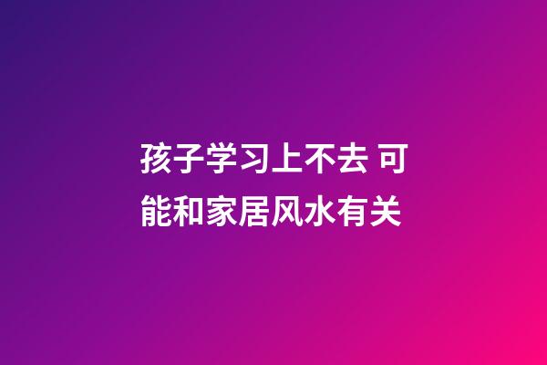 孩子学习上不去 可能和家居风水有关